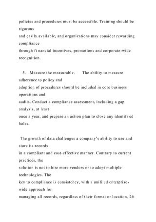 policies and procedures must be accessible. Training should be
rigorous
and easily available, and organizations may consider rewarding
compliance
through fi nancial incentives, promotions and corporate-wide
recognition.
5. Measure the measurable. The ability to measure
adherence to policy and
adoption of procedures should be included in core business
operations and
audits. Conduct a compliance assessment, including a gap
analysis, at least
once a year, and prepare an action plan to close any identifi ed
holes.
The growth of data challenges a company’s ability to use and
store its records
in a compliant and cost-effective manner. Contrary to current
practices, the
solution is not to hire more vendors or to adopt multiple
technologies. The
key to compliance is consistency, with a unifi ed enterprise-
wide approach for
managing all records, regardless of their format or location. 26
 