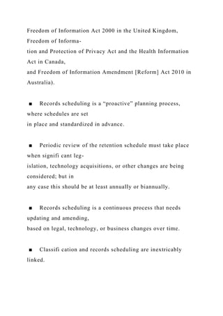 Freedom of Information Act 2000 in the United Kingdom,
Freedom of Informa-
tion and Protection of Privacy Act and the Health Information
Act in Canada,
and Freedom of Information Amendment [Reform] Act 2010 in
Australia).
■ Records scheduling is a “proactive” planning process,
where schedules are set
in place and standardized in advance.
■ Periodic review of the retention schedule must take place
when signifi cant leg-
islation, technology acquisitions, or other changes are being
considered; but in
any case this should be at least annually or biannually.
■ Records scheduling is a continuous process that needs
updating and amending,
based on legal, technology, or business changes over time.
■ Classifi cation and records scheduling are inextricably
linked.
 
