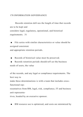 170 INFORMATION GOVERNANCE
Records retention defi nes the length of time that records
are to be kept and
considers legal, regulatory, operational, and historical
requirements. 31
■ File series with similar characteristics or value should be
assigned consistent
and appropriate retention periods.
■ Records of historical value must be preserved.
■ Records retention periods should refl ect the business
needs of users, the value
of the records, and any legal or compliance requirements. The
best way to
make these determinations is with a team that includes cross-
functional rep-
resentatives from RM, legal, risk, compliance, IT and business
unit representa-
tives, headed by an executive sponsor.
■ RM resource use is optimized, and costs are minimized by
 