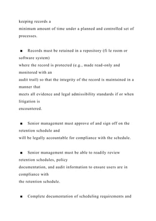 keeping records a
minimum amount of time under a planned and controlled set of
processes.
■ Records must be retained in a repository (fi le room or
software system)
where the record is protected (e.g., made read-only and
monitored with an
audit trail) so that the integrity of the record is maintained in a
manner that
meets all evidence and legal admissibility standards if or when
litigation is
encountered.
■ Senior management must approve of and sign off on the
retention schedule and
will be legally accountable for compliance with the schedule.
■ Senior management must be able to readily review
retention schedules, policy
documentation, and audit information to ensure users are in
compliance with
the retention schedule.
■ Complete documentation of scheduling requirements and
 