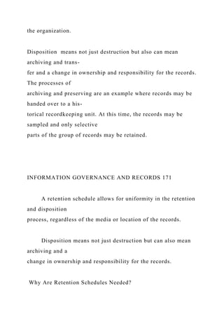 the organization.
Disposition means not just destruction but also can mean
archiving and trans-
fer and a change in ownership and responsibility for the records.
The processes of
archiving and preserving are an example where records may be
handed over to a his-
torical recordkeeping unit. At this time, the records may be
sampled and only selective
parts of the group of records may be retained.
INFORMATION GOVERNANCE AND RECORDS 171
A retention schedule allows for uniformity in the retention
and disposition
process, regardless of the media or location of the records.
Disposition means not just destruction but can also mean
archiving and a
change in ownership and responsibility for the records.
Why Are Retention Schedules Needed?
 