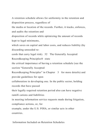 A retention schedule allows for uniformity in the retention and
disposition process, regardless of
the media or location of the records. Further, it tracks, enforces,
and audits the retention and
disposition of records while optimizing the amount of records
kept to legal minimums,
which saves on capital and labor costs, and reduces liability (by
discarding unneeded re-
cords that carry legal risk). 32 The Generally Accepted
Recordkeeping Principles® state
the critical importance of having a retention schedule (see the
section “Generally Accepted
Recordkeeping Principles” in Chapter 3 for more details) and
provide guidelines for open
collaboration in developing one. In the public sector, holding
records that have passed
their legally required retention period also can have negative
ramifi cations and liabilities
in meeting information service requests made during litigation,
compliance actions, or, for
example, under the U.S. FOIA, or similar acts in other
countries.
Information Included on Retention Schedules
 