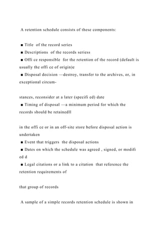 A retention schedule consists of these components:
■ Title of the record series
■ Descriptions of the records seriess
■ Offi ce responsible for the retention of the record (default is
usually the offi ce of origin)e
■ Disposal decision —destroy, transfer to the archives, or, in
exceptional circum-
stances, reconsider at a later (specifi ed) date
■ Timing of disposal —a minimum period for which the
records should be retainedll
in the offi ce or in an off-site store before disposal action is
undertaken
■ Event that triggers the disposal actions
■ Dates on which the schedule was agreed , signed, or modifi
ed d
■ Legal citations or a link to a citation that reference the
retention requirements of
that group of records
A sample of a simple records retention schedule is shown in
 