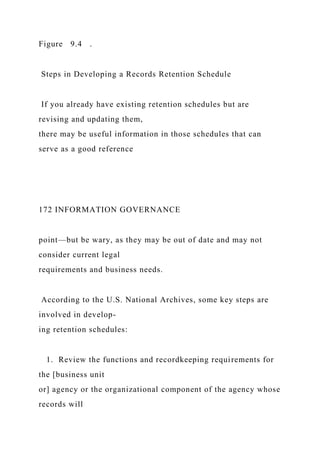 Figure 9.4 .
Steps in Developing a Records Retention Schedule
If you already have existing retention schedules but are
revising and updating them,
there may be useful information in those schedules that can
serve as a good reference
172 INFORMATION GOVERNANCE
point—but be wary, as they may be out of date and may not
consider current legal
requirements and business needs.
According to the U.S. National Archives, some key steps are
involved in develop-
ing retention schedules:
1. Review the functions and recordkeeping requirements for
the [business unit
or] agency or the organizational component of the agency whose
records will
 