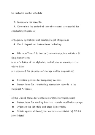 be included on the schedule
2. Inventory the records.
3. Determine the period of time the records are needed for
conducting [business
or] agency operations and meeting legal obligations
4. Draft disposition instructions including:
■ File cutoffs or fi le breaks (convenient points within a fi
ling plan/system
(end of a letter of the alphabet, end of year or month, etc.) at
which fi les
are separated for purposes of storage and/or disposition)
■ Retention periods for temporary records
■ Instructions for transferring permanent records to the
National Archives
of the United States [or corporate archive for businesses]
■ Instructions for sending inactive records to off-site storage
■ Organize the schedule and clear it internally
■ Obtain approval from [your corporate archivist or] NARA
[for federal
 