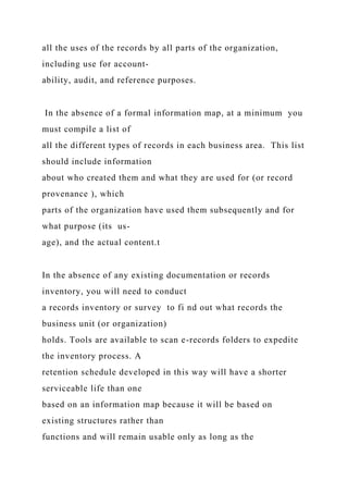 all the uses of the records by all parts of the organization,
including use for account-
ability, audit, and reference purposes.
In the absence of a formal information map, at a minimum you
must compile a list of
all the different types of records in each business area. This list
should include information
about who created them and what they are used for (or record
provenance ), which
parts of the organization have used them subsequently and for
what purpose (its us-
age), and the actual content.t
In the absence of any existing documentation or records
inventory, you will need to conduct
a records inventory or survey to fi nd out what records the
business unit (or organization)
holds. Tools are available to scan e-records folders to expedite
the inventory process. A
retention schedule developed in this way will have a shorter
serviceable life than one
based on an information map because it will be based on
existing structures rather than
functions and will remain usable only as long as the
 