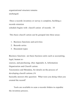 organizational structure remains
unchanged.
Once a records inventory or survey is complete, building a
records retention
schedule begins with classifi cation of records. 35
This basic classifi cation can be grouped into three areas:
1. Business functions and activities
2. Records series
3. Document types
Business functions are basic business units such as accounting,
legal, human re-
sources, and purchasing. (See Appendix A, Information
Organization and Classifi cation:
Taxonomies and Metadata, for details on the process of
developing classifi cations.) It
basically answers this question: What were you doing when you
created the record?
Tools are available to scan e-records folders to expedite
the inventory process.
 