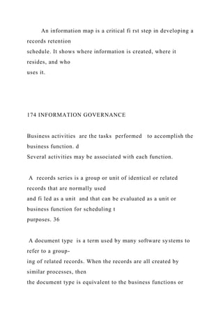 An information map is a critical fi rst step in developing a
records retention
schedule. It shows where information is created, where it
resides, and who
uses it.
174 INFORMATION GOVERNANCE
Business activities are the tasks performed to accomplish the
business function. d
Several activities may be associated with each function.
A records series is a group or unit of identical or related
records that are normally used
and fi led as a unit and that can be evaluated as a unit or
business function for scheduling t
purposes. 36
A document type is a term used by many software systems to
refer to a group-
ing of related records. When the records are all created by
similar processes, then
the document type is equivalent to the business functions or
 