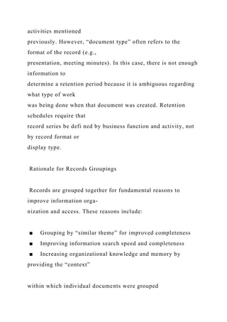 activities mentioned
previously. However, “document type” often refers to the
format of the record (e.g.,
presentation, meeting minutes). In this case, there is not enough
information to
determine a retention period because it is ambiguous regarding
what type of work
was being done when that document was created. Retention
schedules require that
record series be defi ned by business function and activity, not
by record format or
display type.
Rationale for Records Groupings
Records are grouped together for fundamental reasons to
improve information orga-
nization and access. These reasons include:
■ Grouping by “similar theme” for improved completeness
■ Improving information search speed and completeness
■ Increasing organizational knowledge and memory by
providing the “context”
within which individual documents were grouped
 