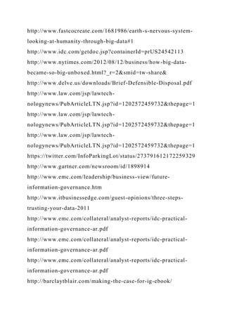 http://www.fastcocreate.com/1681986/earth-s-nervous-system-
looking-at-humanity-through-big-data#1
http://www.idc.com/getdoc.jsp?containerId=prUS24542113
http://www.nytimes.com/2012/08/12/business/how-big-data-
became-so-big-unboxed.html?_r=2&smid=tw-share&
http://www.delve.us/downloads/Brief-Defensible-Disposal.pdf
http://www.law.com/jsp/lawtech-
nologynews/PubArticleLTN.jsp?id=1202572459732&thepage=1
http://www.law.com/jsp/lawtech-
nologynews/PubArticleLTN.jsp?id=1202572459732&thepage=1
http://www.law.com/jsp/lawtech-
nologynews/PubArticleLTN.jsp?id=1202572459732&thepage=1
https://twitter.com/InfoParkingLot/status/273791612172259329
http://www.gartner.com/newsroom/id/1898914
http://www.emc.com/leadership/business-view/future-
information-governance.htm
http://www.itbusinessedge.com/guest-opinions/three-steps-
trusting-your-data-2011
http://www.emc.com/collateral/analyst-reports/idc-practical-
information-governance-ar.pdf
http://www.emc.com/collateral/analyst-reports/idc-practical-
information-governance-ar.pdf
http://www.emc.com/collateral/analyst-reports/idc-practical-
information-governance-ar.pdf
http://barclaytblair.com/making-the-case-for-ig-ebook/
 