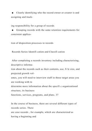 ■ Clearly identifying who the record owner or creator is and
assigning and track-
ing responsibility for a group of records
■ Grouping records with the same retention requirements for
consistent applica-
tion of disposition processes to records
Records Series Identifi cation and Classifi cation
After completing a records inventory including characterizing,
descriptive informa-
tion about the records such as their contents, use, fi le size, and
projected growth vol-
umes, you will need to interview staff in those target areas you
are working with to
determine more information about the specifi c organizational
structure, its business
functions, services, programs, and plans. 37
In the course of business, there are several different types of
records series. There
are case records , for example, which are characterized as
having a beginning and
 
