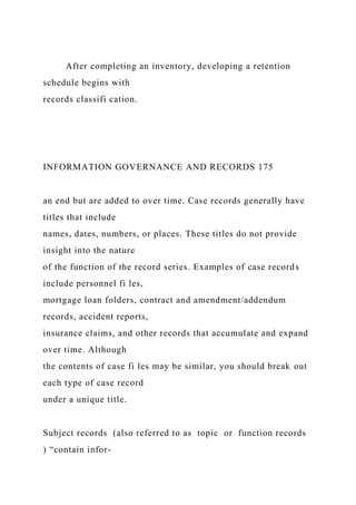 After completing an inventory, developing a retention
schedule begins with
records classifi cation.
INFORMATION GOVERNANCE AND RECORDS 175
an end but are added to over time. Case records generally have
titles that include
names, dates, numbers, or places. These titles do not provide
insight into the nature
of the function of the record series. Examples of case records
include personnel fi les,
mortgage loan folders, contract and amendment/addendum
records, accident reports,
insurance claims, and other records that accumulate and expand
over time. Although
the contents of case fi les may be similar, you should break out
each type of case record
under a unique title.
Subject records (also referred to as topic or function records
) “contain infor-
 