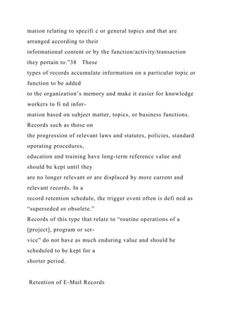 mation relating to specifi c or general topics and that are
arranged according to their
informational content or by the function/activity/transaction
they pertain to.”38 These
types of records accumulate information on a particular topic or
function to be added
to the organization’s memory and make it easier for knowledge
workers to fi nd infor-
mation based on subject matter, topics, or business functions.
Records such as those on
the progression of relevant laws and statutes, policies, standard
operating procedures,
education and training have long-term reference value and
should be kept until they
are no longer relevant or are displaced by more current and
relevant records. In a
record retention schedule, the trigger event often is defi ned as
“superseded or obsolete.”
Records of this type that relate to “routine operations of a
[project], program or ser-
vice” do not have as much enduring value and should be
scheduled to be kept for a
shorter period.
Retention of E-Mail Records
 