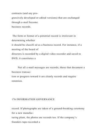 contracts (and any pro-
gressively developed or edited versions) that are exchanged
through e-mail become
business records.
The form or format of a potential record is irrelevant in
determining whether
it should be classifi ed as a business record. For instance, if a
meeting of the board of
directors is recorded by a digital video recorder and saved to
DVD, it constitutes a
Not all e-mail messages are records; those that document a
business transac-
tion or progress toward it are clearly records and require
retention.
176 INFORMATION GOVERNANCE
record. If photographs are taken of a ground-breaking ceremony
for a new manufac-
turing plant, the photos are records too. If the company’s
founders tape-recorded a
 