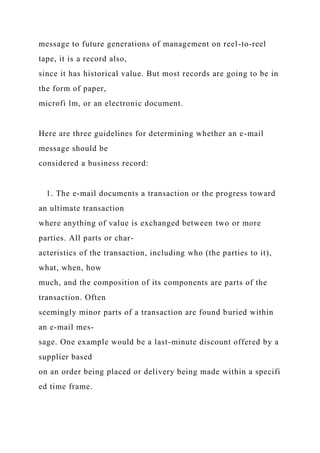 message to future generations of management on reel-to-reel
tape, it is a record also,
since it has historical value. But most records are going to be in
the form of paper,
microfi lm, or an electronic document.
Here are three guidelines for determining whether an e-mail
message should be
considered a business record:
1. The e-mail documents a transaction or the progress toward
an ultimate transaction
where anything of value is exchanged between two or more
parties. All parts or char-
acteristics of the transaction, including who (the parties to it),
what, when, how
much, and the composition of its components are parts of the
transaction. Often
seemingly minor parts of a transaction are found buried within
an e-mail mes-
sage. One example would be a last-minute discount offered by a
supplier based
on an order being placed or delivery being made within a specifi
ed time frame.
 