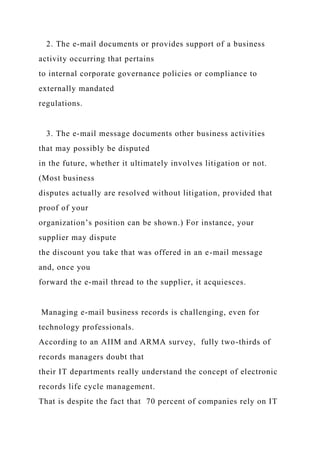 2. The e-mail documents or provides support of a business
activity occurring that pertains
to internal corporate governance policies or compliance to
externally mandated
regulations.
3. The e-mail message documents other business activities
that may possibly be disputed
in the future, whether it ultimately involves litigation or not.
(Most business
disputes actually are resolved without litigation, provided that
proof of your
organization’s position can be shown.) For instance, your
supplier may dispute
the discount you take that was offered in an e-mail message
and, once you
forward the e-mail thread to the supplier, it acquiesces.
Managing e-mail business records is challenging, even for
technology professionals.
According to an AIIM and ARMA survey, fully two-thirds of
records managers doubt that
their IT departments really understand the concept of electronic
records life cycle management.
That is despite the fact that 70 percent of companies rely on IT
 