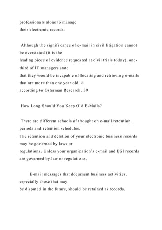 professionals alone to manage
their electronic records.
Although the signifi cance of e-mail in civil litigation cannot
be overstated (it is the
leading piece of evidence requested at civil trials today), one-
third of IT managers state
that they would be incapable of locating and retrieving e-mails
that are more than one year old, d
according to Osterman Research. 39
How Long Should You Keep Old E-Mails?
There are different schools of thought on e-mail retention
periods and retention schedules.
The retention and deletion of your electronic business records
may be governed by laws or
regulations. Unless your organization’s e-mail and ESI records
are governed by law or regulations,
E-mail messages that document business activities,
especially those that may
be disputed in the future, should be retained as records.
 