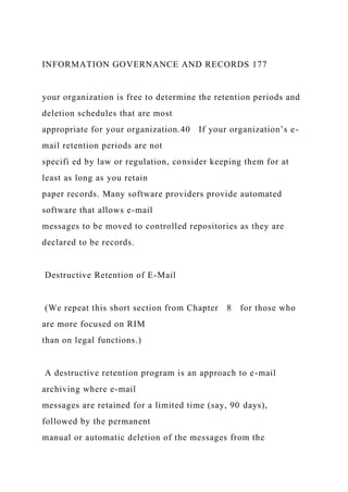 INFORMATION GOVERNANCE AND RECORDS 177
your organization is free to determine the retention periods and
deletion schedules that are most
appropriate for your organization.40 If your organization’s e-
mail retention periods are not
specifi ed by law or regulation, consider keeping them for at
least as long as you retain
paper records. Many software providers provide automated
software that allows e-mail
messages to be moved to controlled repositories as they are
declared to be records.
Destructive Retention of E-Mail
(We repeat this short section from Chapter 8 for those who
are more focused on RIM
than on legal functions.)
A destructive retention program is an approach to e-mail
archiving where e-mail
messages are retained for a limited time (say, 90 days),
followed by the permanent
manual or automatic deletion of the messages from the
 