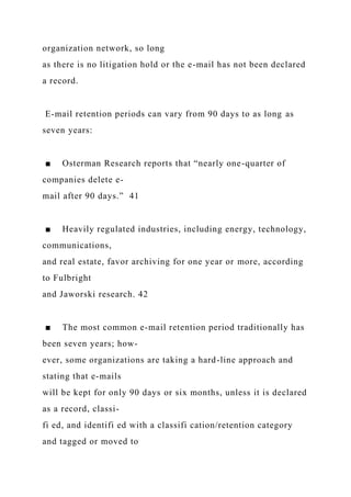 organization network, so long
as there is no litigation hold or the e-mail has not been declared
a record.
E-mail retention periods can vary from 90 days to as long as
seven years:
■ Osterman Research reports that “nearly one-quarter of
companies delete e-
mail after 90 days.” 41
■ Heavily regulated industries, including energy, technology,
communications,
and real estate, favor archiving for one year or more, according
to Fulbright
and Jaworski research. 42
■ The most common e-mail retention period traditionally has
been seven years; how-
ever, some organizations are taking a hard-line approach and
stating that e-mails
will be kept for only 90 days or six months, unless it is declared
as a record, classi-
fi ed, and identifi ed with a classifi cation/retention category
and tagged or moved to
 