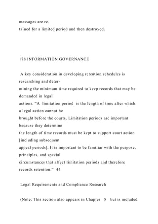 messages are re-
tained for a limited period and then destroyed.
178 INFORMATION GOVERNANCE
A key consideration in developing retention schedules is
researching and deter-
mining the minimum time required to keep records that may be
demanded in legal
actions. “A limitation period is the length of time after which
a legal action cannot be
brought before the courts. Limitation periods are important
because they determine
the length of time records must be kept to support court action
[including subsequent
appeal periods]. It is important to be familiar with the purpose,
principles, and special
circumstances that affect limitation periods and therefore
records retention.” 44
Legal Requirements and Compliance Research
(Note: This section also appears in Chapter 8 but is included
 