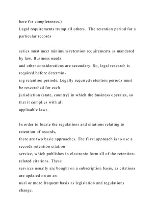here for completeness.)
Legal requirements trump all others. The retention period for a
particular records
series must meet minimum retention requirements as mandated
by law. Business needs
and other considerations are secondary. So, legal research is
required before determin-
ing retention periods. Legally required retention periods must
be researched for each
jurisdiction (state, country) in which the business operates, so
that it complies with all
applicable laws.
In order to locate the regulations and citations relating to
retention of records,
there are two basic approaches. The fi rst approach is to use a
records retention citation
service, which publishes in electronic form all of the retention-
related citations. These
services usually are bought on a subscription basis, as citations
are updated on an an-
nual or more frequent basis as legislation and regulations
change.
 