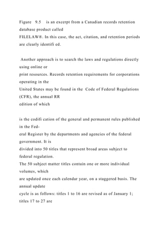 Figure 9.5 is an excerpt from a Canadian records retention
database product called
FILELAW®. In this case, the act, citation, and retention periods
are clearly identifi ed.
Another approach is to search the laws and regulations directly
using online or
print resources. Records retention requirements for corporations
operating in the
United States may be found in the Code of Federal Regulations
(CFR), the annual RR
edition of which
is the codifi cation of the general and permanent rules published
in the Fed-
eral Register by the departments and agencies of the federal
government. It is
divided into 50 titles that represent broad areas subject to
federal regulation.
The 50 subject matter titles contain one or more individual
volumes, which
are updated once each calendar year, on a staggered basis. The
annual update
cycle is as follows: titles 1 to 16 are revised as of January 1;
titles 17 to 27 are
 