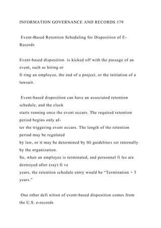 INFORMATION GOVERNANCE AND RECORDS 179
Event-Based Retention Scheduling for Disposition of E-
Records
Event-based disposition is kicked off with the passage of an
event, such as hiring or
fi ring an employee, the end of a project, or the initiation of a
lawsuit.
Event-based disposition can have an associated retention
schedule, and the clock
starts running once the event occurs. The required retention
period begins only af-
ter the triggering event occurs. The length of the retention
period may be regulated
by law, or it may be determined by IG guidelines set internally
by the organization.
So, when an employee is terminated, and personnel fi les are
destroyed after (say) fi ve
years, the retention schedule entry would be “Termination + 5
years.”
One other defi nition of event-based disposition comes from
the U.S. e-records
 