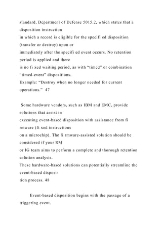 standard, Department of Defense 5015.2, which states that a
disposition instruction
in which a record is eligible for the specifi ed disposition
(transfer or destroy) upon or
immediately after the specifi ed event occurs. No retention
period is applied and there
is no fi xed waiting period, as with “timed” or combination
“timed-event” dispositions.
Example: “Destroy when no longer needed for current
operations.” 47
Some hardware vendors, such as IBM and EMC, provide
solutions that assist in
executing event-based disposition with assistance from fi
rmware (fi xed instructions
on a microchip). The fi rmware-assisted solution should be
considered if your RM
or IG team aims to perform a complete and thorough retention
solution analysis.
These hardware-based solutions can potentially streamline the
event-based disposi-
tion process. 48
Event-based disposition begins with the passage of a
triggering event.
 