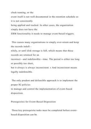 clock running, or the
event itself is not well documented in the retention schedule so
it is not consistently
being applied and tracked. In other cases, the organization
simply does not have the
ERM functionality it needs to manage event-based triggers.
This causes many organizations to simply over-retain and keep
the records indefi -
nitely, or until disk storage is full, which means that those
records are retained for an
incorrect—and indefensible—time. The period is either too long
or possibly too short,
but it always is always inconsistent. s And inconsistent means
legally indefensible.
The only prudent and defensible approach is to implement the
proper IG policies
to manage and control the implementation of event-based
disposition.
Prerequisites for Event-Based Disposition
Three key prerequisite tasks must be completed before event-
based disposition can be
 