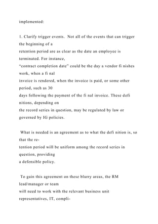 implemented:
1. Clarify trigger events. Not all of the events that can trigger
the beginning of a
retention period are as clear as the date an employee is
terminated. For instance,
“contract completion date” could be the day a vendor fi nishes
work, when a fi nal
invoice is rendered, when the invoice is paid, or some other
period, such as 30
days following the payment of the fi nal invoice. These defi
nitions, depending on
the record series in question, may be regulated by law or
governed by IG policies.
What is needed is an agreement as to what the defi nition is, so
that the re-
tention period will be uniform among the record series in
question, providing
a defensible policy.
To gain this agreement on these blurry areas, the RM
lead/manager or team
will need to work with the relevant business unit
representatives, IT, compli-
 