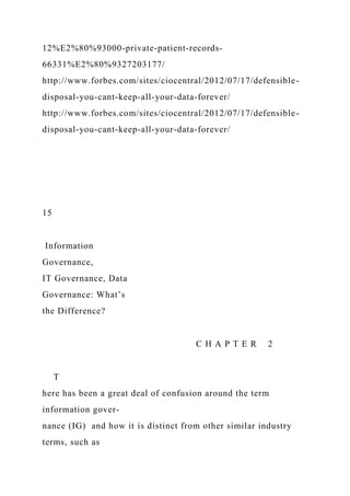 12%E2%80%93000-private-patient-records-
66331%E2%80%9327203177/
http://www.forbes.com/sites/ciocentral/2012/07/17/defensible-
disposal-you-cant-keep-all-your-data-forever/
http://www.forbes.com/sites/ciocentral/2012/07/17/defensible-
disposal-you-cant-keep-all-your-data-forever/
15
Information
Governance,
IT Governance, Data
Governance: What’s
the Difference?
C H A P T E R 2
T
here has been a great deal of confusion around the term
information gover-
nance (IG) and how it is distinct from other similar industry
terms, such as
 