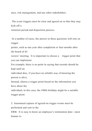ance, risk management, and any other stakeholders.
The event triggers must be clear and agreed on so that they may
kick off a
retention period and disposition process.
In a number of cases, the answer to these questions will rely on
trigger
points, such as one year after completion or four months after
the board of di-
rectors’ meeting. It is important to choose a trigger point that
you can implement.
For example, there is no point in saying that records should be
kept until an
individual dies, if you have no reliable way of knowing the
person is alive.
Instead, choose a trigger point based on the information you
have about the
individual; in this case, the 100th birthday might be a suitable
trigger point.
2. Automated capture of agreed-on trigger events must be
performed and sent to the
ERM. It is easy to know an employee’s termination date—most
human re-
 
