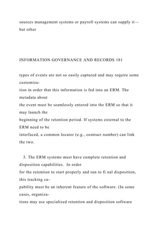 sources management systems or payroll systems can supply it—
but other
INFORMATION GOVERNANCE AND RECORDS 181
types of events are not so easily captured and may require some
customiza-
tion in order that this information is fed into an ERM. The
metadata about
the event must be seamlessly entered into the ERM so that it
may launch the
beginning of the retention period. If systems external to the
ERM need to be
interfaced, a common locator (e.g., contract number) can link
the two.
3. The ERM systems must have complete retention and
disposition capabilities. In order
for the retention to start properly and run to fi nal disposition,
this tracking ca-
pability must be an inherent feature of the software. (In some
cases, organiza-
tions may use specialized retention and disposition software
 
