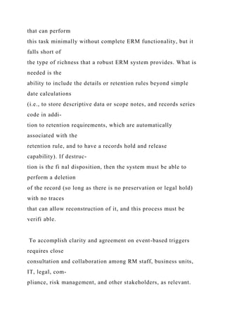 that can perform
this task minimally without complete ERM functionality, but it
falls short of
the type of richness that a robust ERM system provides. What is
needed is the
ability to include the details or retention rules beyond simple
date calculations
(i.e., to store descriptive data or scope notes, and records series
code in addi-
tion to retention requirements, which are automatically
associated with the
retention rule, and to have a records hold and release
capability). If destruc-
tion is the fi nal disposition, then the system must be able to
perform a deletion
of the record (so long as there is no preservation or legal hold)
with no traces
that can allow reconstruction of it, and this process must be
verifi able.
To accomplish clarity and agreement on event-based triggers
requires close
consultation and collaboration among RM staff, business units,
IT, legal, com-
pliance, risk management, and other stakeholders, as relevant.
 