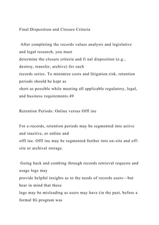 Final Disposition and Closure Criteria
After completing the records values analysis and legislative
and legal research, you must
determine the closure criteria and fi nal disposition (e.g.,
destroy, transfer, archive) for each
records series. To minimize costs and litigation risk, retention
periods should be kept as
short as possible while meeting all applicable regulatory, legal,
and business requirements.49
Retention Periods: Online versus Offl ine
For e-records, retention periods may be segmented into active
and inactive, or online and
offl ine. Offl ine may be segmented further into on-site and off-
site or archival storage.
Going back and combing through records retrieval requests and
usage logs may
provide helpful insights as to the needs of records users—but
bear in mind that these
logs may be misleading as users may have (in the past, before a
formal IG program was
 