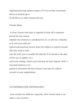 implemented) kept shadow copies of fi les on their local hard
drives or backed up to
fl ash drives or other storage devices.
Closure Dates
A clear closure start date is required to kick off a retention
period for any record,
whether the retention is scheduled for on- or off-site. Calendar
or fi scal year-ends are
typical and practical closure dates for subject or topical records.
The date used to indi-
cate the start year is usually the date the fi le closed or the date
of last use or update. In a
university setting, school year-end may be more logical. Still, a
reasoned analysis is re-
quired to determine the best closure start date for subject
records in your organization.
182 INFORMATION GOVERNANCE
Case records are different; logically, their closure date is set
when a case record is
 