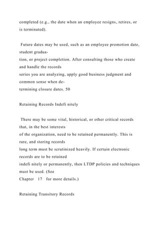 completed (e.g., the date when an employee resigns, retires, or
is terminated).
Future dates may be used, such as an employee promotion date,
student gradua-
tion, or project completion. After consulting those who create
and handle the records
series you are analyzing, apply good business judgment and
common sense when de-
termining closure dates. 50
Retaining Records Indefi nitely
There may be some vital, historical, or other critical records
that, in the best interests
of the organization, need to be retained permanently. This is
rare, and storing records
long term must be scrutinized heavily. If certain electronic
records are to be retained
indefi nitely or permanently, then LTDP policies and techniques
must be used. (See
Chapter 17 for more details.)
Retaining Transitory Records
 