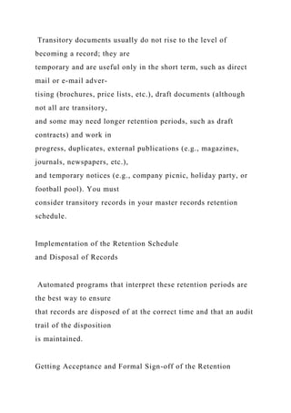Transitory documents usually do not rise to the level of
becoming a record; they are
temporary and are useful only in the short term, such as direct
mail or e-mail adver-
tising (brochures, price lists, etc.), draft documents (although
not all are transitory,
and some may need longer retention periods, such as draft
contracts) and work in
progress, duplicates, external publications (e.g., magazines,
journals, newspapers, etc.),
and temporary notices (e.g., company picnic, holiday party, or
football pool). You must
consider transitory records in your master records retention
schedule.
Implementation of the Retention Schedule
and Disposal of Records
Automated programs that interpret these retention periods are
the best way to ensure
that records are disposed of at the correct time and that an audit
trail of the disposition
is maintained.
Getting Acceptance and Formal Sign-off of the Retention
 