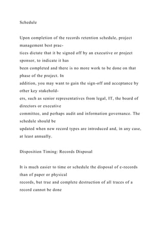 Schedule
Upon completion of the records retention schedule, project
management best prac-
tices dictate that it be signed off by an executive or project
sponsor, to indicate it has
been completed and there is no more work to be done on that
phase of the project. In
addition, you may want to gain the sign-off and acceptance by
other key stakehold-
ers, such as senior representatives from legal, IT, the board of
directors or executive
committee, and perhaps audit and information governance. The
schedule should be
updated when new record types are introduced and, in any case,
at least annually.
Disposition Timing: Records Disposal
It is much easier to time or schedule the disposal of e-records
than of paper or physical
records, but true and complete destruction of all traces of a
record cannot be done
 
