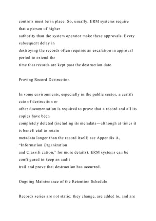controls must be in place. So, usually, ERM systems require
that a person of higher
authority than the system operator make these approvals. Every
subsequent delay in
destroying the records often requires an escalation in approval
period to extend the
time that records are kept past the destruction date.
Proving Record Destruction
In some environments, especially in the public sector, a certifi
cate of destruction or
other documentation is required to prove that a record and all its
copies have been
completely deleted (including its metadata—although at times it
is benefi cial to retain
metadata longer than the record itself; see Appendix A,
“Information Organization
and Classifi cation,” for more details). ERM systems can be
confi gured to keep an audit
trail and prove that destruction has occurred.
Ongoing Maintenance of the Retention Schedule
Records series are not static; they change, are added to, and are
 