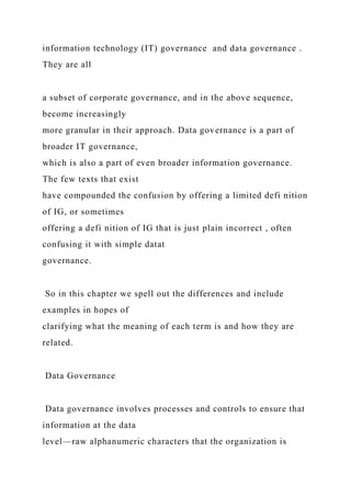 information technology (IT) governance and data governance .
They are all
a subset of corporate governance, and in the above sequence,
become increasingly
more granular in their approach. Data governance is a part of
broader IT governance,
which is also a part of even broader information governance.
The few texts that exist
have compounded the confusion by offering a limited defi nition
of IG, or sometimes
offering a defi nition of IG that is just plain incorrect , often
confusing it with simple datat
governance.
So in this chapter we spell out the differences and include
examples in hopes of
clarifying what the meaning of each term is and how they are
related.
Data Governance
Data governance involves processes and controls to ensure that
information at the data
level—raw alphanumeric characters that the organization is
 
