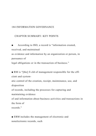 184 INFORMATION GOVERNANCE
CHAPTER SUMMARY: KEY POINTS
■ According to ISO, a record is “information created,
received, and maintained
as evidence and information by an organization or person, in
pursuance of
legal obligations or in the transaction of business.”
■ RM is “[the] fi eld of management responsible for the effi
cient and system-
atic control of the creation, receipt, maintenance, use, and
disposition
of records, including the processes for capturing and
maintaining evidence
of and information about business activities and transactions in
the form of
records.”
■ ERM includes the management of electronic and
nonelectronic records, such
 