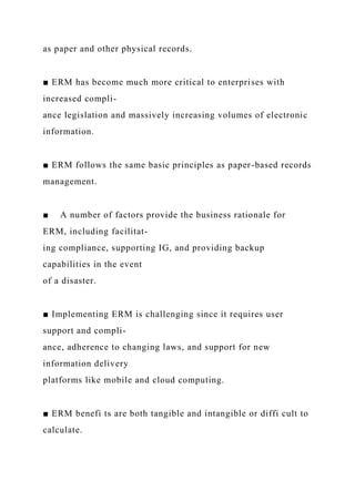 as paper and other physical records.
■ ERM has become much more critical to enterprises with
increased compli-
ance legislation and massively increasing volumes of electronic
information.
■ ERM follows the same basic principles as paper-based records
management.
■ A number of factors provide the business rationale for
ERM, including facilitat-
ing compliance, supporting IG, and providing backup
capabilities in the event
of a disaster.
■ Implementing ERM is challenging since it requires user
support and compli-
ance, adherence to changing laws, and support for new
information delivery
platforms like mobile and cloud computing.
■ ERM benefi ts are both tangible and intangible or diffi cult to
calculate.
 