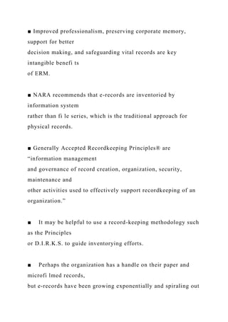 ■ Improved professionalism, preserving corporate memory,
support for better
decision making, and safeguarding vital records are key
intangible benefi ts
of ERM.
■ NARA recommends that e-records are inventoried by
information system
rather than fi le series, which is the traditional approach for
physical records.
■ Generally Accepted Recordkeeping Principles® are
“information management
and governance of record creation, organization, security,
maintenance and
other activities used to effectively support recordkeeping of an
organization.”
■ It may be helpful to use a record-keeping methodology such
as the Principles
or D.I.R.K.S. to guide inventorying efforts.
■ Perhaps the organization has a handle on their paper and
microfi lmed records,
but e-records have been growing exponentially and spiraling out
 
