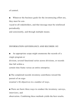 of control.
■ Whatever the business goals for the inventorying effort are,
they must be con-
veyed to all stakeholders, and that message must be reinforced
periodically
and consistently, and through multiple means.
INFORMATION GOVERNANCE AND RECORDS 185
■ An appropriate scope might enumerate the records of a
single program or
division, several functional series across divisions, or records
that fall within a
certain time frame versus an entire enterprise.
■ The completed records inventory contributes toward the
pursuit of an orga-
nization’s IG objectives in a number of ways.
■ There are basic three ways to conduct the inventory: surveys,
interviews, and
observation. Combining these methods yields the best results.
 