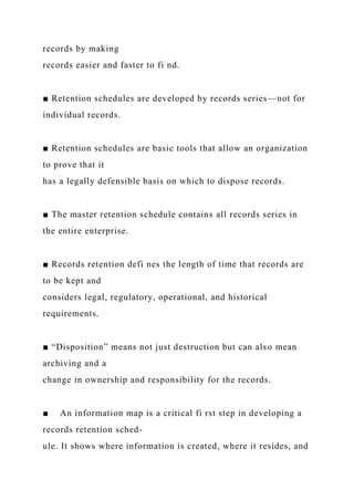 records by making
records easier and faster to fi nd.
■ Retention schedules are developed by records series—not for
individual records.
■ Retention schedules are basic tools that allow an organization
to prove that it
has a legally defensible basis on which to dispose records.
■ The master retention schedule contains all records series in
the entire enterprise.
■ Records retention defi nes the length of time that records are
to be kept and
considers legal, regulatory, operational, and historical
requirements.
■ “Disposition” means not just destruction but can also mean
archiving and a
change in ownership and responsibility for the records.
■ An information map is a critical fi rst step in developing a
records retention sched-
ule. It shows where information is created, where it resides, and
 