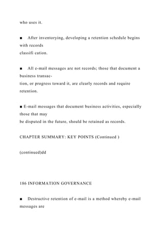 who uses it.
■ After inventorying, developing a retention schedule begins
with records
classifi cation.
■ All e-mail messages are not records; those that document a
business transac-
tion, or progress toward it, are clearly records and require
retention.
■ E-mail messages that document business activities, especially
those that may
be disputed in the future, should be retained as records.
CHAPTER SUMMARY: KEY POINTS (Continued )
(continued)dd
186 INFORMATION GOVERNANCE
■ Destructive retention of e-mail is a method whereby e-mail
messages are
 