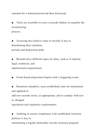 retained for a limited period and then destroyed.
■ Tools are available to scan e-records folders to expedite the
inventorying
process.
■ Assessing the relative value of records is key to
determining their retention
periods and disposition path.
■ Records have different types of value, such as fi nancial,
legal, technical, and
administrative/operational.
■ Event-based disposition begins with a triggering event.
■ Retention schedules, once established, must be maintained
and updated to
add new records series, as appropriate, and to comply with new
or changed
legislation and regulatory requirements.
■ Auditing to ensure compliance with established retention
policies is key to
maintaining a legally defensible records retention program.
 