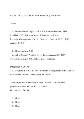 CHAPTER SUMMARY: KEY POINTS (Continued )
Notes
1. International Organization for Standardization, ISO
15489-1: 2001 Information and Documentation—
Records Management. Part 1: General (Geneva: ISO, 2001),
section 3.15. l
2. Ibid., section 3.16
3. ARMA.org, “What Is Records Management?” 2009,
www.arma.org/pdf/WhatIsRIM.pdf. (accessed
December 2, 2013).
4. Microsoft White Paper, “Records Management with Offi ce
SharePoint Server,” 2007, www.microsoft
.com/en-us/download/details.aspx?id=15932, Used with
permission from Microsoft. (accessed
December 2, 2013).
5. Ibid.
6. Ibid.
7. Ibid.
 