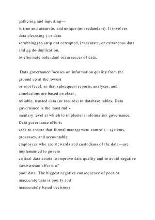 gathering and inputting—
is true and accurate, and unique (not redundant). It involves
data cleansing ( or data
scrubbing) to strip out corrupted, inaccurate, or extraneous data
and gg de-duplication,
to eliminate redundant occurrences of data.
Data governance focuses on information quality from the
ground up at the lowest
or root level, so that subsequent reports, analyses, and
conclusions are based on clean,
reliable, trusted data (or records) in database tables. Data
governance is the most rudi-
mentary level at which to implement information governance.
Data governance efforts
seek to ensure that formal management controls—systems,
processes, and accountable
employees who are stewards and custodians of the data—are
implemented to govern
critical data assets to improve data quality and to avoid negative
downstream effects of
poor data. The biggest negative consequence of poor or
inaccurate data is poorly and
inaccurately based decisions.
 